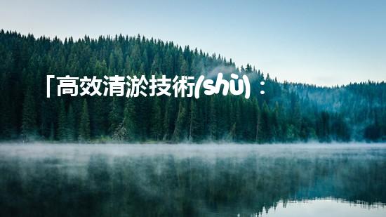 「高效清淤技術(shù)：保護(hù)河道生態(tài)環(huán)境，提升治理效果」